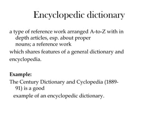 Encyclopedic dictionary
a type of reference work arranged A-to-Z with in
depth articles, esp. about proper
nouns; a reference work
which shares features of a general dictionary and
encyclopedia.
Example:
The Century Dictionary and Cyclopedia (1889-
91) is a good
example of an encyclopedic dictionary.
 