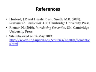 References
• Hurford, J.R and Heasly, B and Smith, M.B. (2007).
Semantics A Coursebook. UK: Cambridge University Press.
• Riemer, N. (2010). Introducing Semantics. UK: Cambridge
University Press.
• Site retirieved on 14 May 2013:
http://www.ling.upenn.edu/courses/ling001/semantic
s.html
 