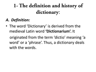 :
A. Definition:
• The word ‘Dictionary’ is derived from the
medieval Latin word ‘Dictionarium’. It
originated from the term ‘dictio’ meaning ‘a
word’ or a ‘phrase’. Thus, a dictionary deals
with the words.
 