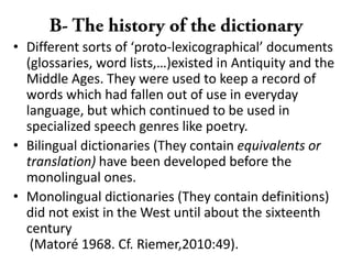• Different sorts of ‘proto-lexicographical’ documents
(glossaries, word lists,…)existed in Antiquity and the
Middle Ages. They were used to keep a record of
words which had fallen out of use in everyday
language, but which continued to be used in
specialized speech genres like poetry.
• Bilingual dictionaries (They contain equivalents or
translation) have been developed before the
monolingual ones.
• Monolingual dictionaries (They contain definitions)
did not exist in the West until about the sixteenth
century
(Matoré 1968. Cf. Riemer,2010:49).
 