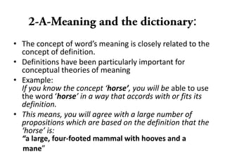 :
• The concept of word’s meaning is closely related to the
concept of definition.
• Definitions have been particularly important for
conceptual theories of meaning
• Example:
If you know the concept ‘horse’, you will be able to use
the word ‘horse’ in a way that accords with or fits its
definition.
• This means, you will agree with a large number of
propositions which are based on the definition that the
‘horse’ is:
“a large, four-footed mammal with hooves and a
mane”
 