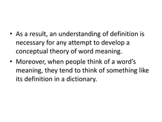 • As a result, an understanding of definition is
necessary for any attempt to develop a
conceptual theory of word meaning.
• Moreover, when people think of a word’s
meaning, they tend to think of something like
its definition in a dictionary.
 