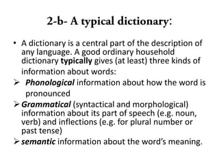 :
• A dictionary is a central part of the description of
any language. A good ordinary household
dictionary typically gives (at least) three kinds of
information about words:
 Phonological information about how the word is
pronounced
Grammatical (syntactical and morphological)
information about its part of speech (e.g. noun,
verb) and inflections (e.g. for plural number or
past tense)
semantic information about the word’s meaning.
 