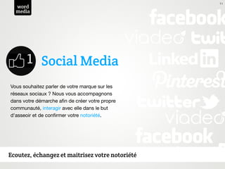 11
  word
  media




             Social Media
Vous souhaitez parler de votre marque sur les
réseaux sociaux ? Nous vous accompagnons
dans votre démarche aﬁn de créer votre propre
communauté, interagir avec elle dans le but
d'asseoir et de conﬁrmer votre notoriété.




Ecoutez, échangez et maitrisez votre notoriété
 