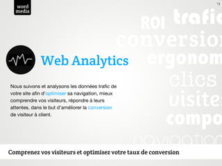 13
  word
  media




             Web Analytics
Nous suivons et analysons les données traﬁc de
votre site aﬁn d'optimiser sa navigation, mieux
comprendre vos visiteurs, répondre à leurs
attentes, dans le but d’améliorer la conversion
de visiteur à client.




Comprenez vos visiteurs et optimisez votre taux de conversion
 
