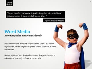 2
  word
  media



  “Notre passion est notre travail... Imaginer des solutions
  qui révéleront le potentiel de votre site. ”
                                                 Agence	
  Word	
  Media	
  




Word Media
Accompagne les marques sur le web


Nous connectons en toute simplicité nos clients au monde
digital avec des stratégies adaptées à leurs objectifs et leurs
contraintes.

Nous travaillons pour le développement, le dynamisme et la
création de valeur ajoutée de votre activité !
 