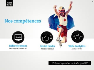 8
word
media




Nos compétences




  Référencement          Social media                  Web Analytics
  Moteurs de Recherche   Réseaux Sociaux                  Analyse Trafic




                                     “Créer et optimiser un trafic qualifié”
 