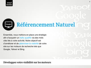9
   word
   media




               Référencement Naturel
Ensemble, nous mettons en place une stratégie
aﬁn d'acquérir un traﬁc qualiﬁé via des mots
clés liés à votre activité. Notre objectif est
d'améliorer et de pérenniser la visibilité de votre
site sur les moteurs de recherche tels que
Google, Yahoo! et Bing.




Développez votre visibilité sur les moteurs
 