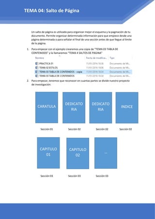 Un salto de página es utilizado para organizar mejor el esquema y la paginación de tu
documento. Permite organizar determinada información para que empiece desde una
página determinada o para señalar el final de una sección antes de que llegue al límite
de la página.
1. Para empezar con el ejemplo crearemos una copia de “TEMA 03 TABLA DE
CONTENIDOS” y la llamaremos “TEMA 4 SALTOS DE PAGINA”
2. Para empezar, tenemos que reconocer en cuantas partes se divide nuestro proyecto
de investigación:
Sección 01 Sección 02 Sección 02 Sección 02
Sección 03 Sección 03 Sección 03
TEMA 04: Salto de Página
CARATULA
DEDICATO
RIA
DEDICATO
RIA
INDICE
CAPITULO
01
CAPITULO
02
…
 