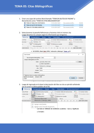 1. Crear una copia del archivo Word llamado “TEMA 04 SALTOS DE PAGINA” y
Renombrarlo como “TEMA 05 CITAS BIBLIOGRAFICAS”
2. Seleccionamos la pestaña Referencias y hacemos click en insertar cita
Luego llenamos los campos según la información que tengamos.
3. Luego de ingresado en la base la descripción del libro se cita un párrafo señalando
con el cursor la última palabra de la fila
TEMA 05: Citas Bibliográficas
 