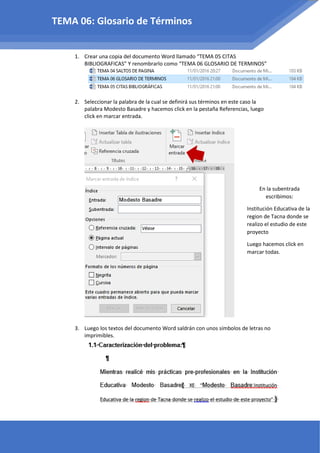 1. Crear una copia del documento Word llamado “TEMA 05 CITAS
BIBLIOGRAFICAS” Y renombrarlo como “TEMA 06 GLOSARIO DE TERMINOS”
2. Seleccionar la palabra de la cual se definirá sus términos en este caso la
palabra Modesto Basadre y hacemos click en la pestaña Referencias, luego
click en marcar entrada.
3. Luego los textos del documento Word saldrán con unos símbolos de letras no
imprimibles.
TEMA 06: Glosario de Términos
En la subentrada
escribimos:
Institución Educativa de la
region de Tacna donde se
realizo el estudio de este
proyecto
Luego hacemos click en
marcar todas.
 