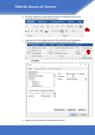 4. Para poder desaparecer estos símbolos de letras no imprimibles hacer click en
la pestaña inicio en el icono de marcas ocultas.
5. Luego vamos a la última página de nuestro Word escribimos de título glosario,
y hacemos click en la pestaña Referencias y luego click e insertar índice
6. Luego con eso ya tendríamos nuestros glosarios hechos.
TEMA 06: Glosario de Términos
 