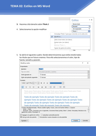 3. Hacemos click derecho sobre Titulo 1
4. Seleccionamos la opción modificar
5. Se abrirá el siguiente cuadro: Donde determinaremos que estilos tendrá todos
los títulos que en futuro creemos. Para ello seleccionaremos el color, tipo de
fuente, tamaño y posición.
TEMA 02: Estilos en MS Word
 