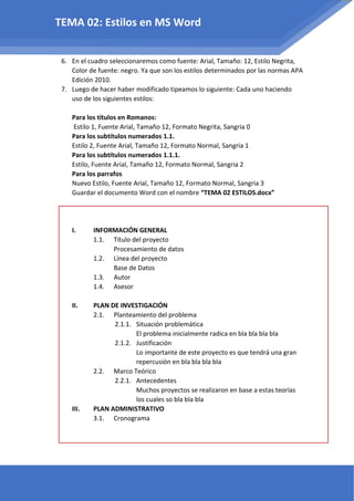 6. En el cuadro seleccionaremos como fuente: Arial, Tamaño: 12, Estilo Negrita,
Color de fuente: negro. Ya que son los estilos determinados por las normas APA
Edición 2010.
7. Luego de hacer haber modificado tipeamos lo siguiente: Cada uno haciendo
uso de los siguientes estilos:
Para los títulos en Romanos:
Estilo 1, Fuente Arial, Tamaño 12, Formato Negrita, Sangria 0
Para los subtítulos numerados 1.1.
Estilo 2, Fuente Arial, Tamaño 12, Formato Normal, Sangria 1
Para los subtítulos numerados 1.1.1.
Estilo, Fuente Arial, Tamaño 12, Formato Normal, Sangria 2
Para los parrafos
Nuevo Estilo, Fuente Arial, Tamaño 12, Formato Normal, Sangria 3
Guardar el documento Word con el nombre “TEMA 02 ESTILOS.docx”
I. INFORMACIÓN GENERAL
1.1. Título del proyecto
Procesamiento de datos
1.2. Línea del proyecto
Base de Datos
1.3. Autor
1.4. Asesor
II. PLAN DE INVESTIGACIÓN
2.1. Planteamiento del problema
2.1.1. Situación problemática
El problema inicialmente radica en bla bla bla bla
2.1.2. Justificación
Lo importante de este proyecto es que tendrá una gran
repercusión en bla bla bla bla
2.2. Marco Teórico
2.2.1. Antecedentes
Muchos proyectos se realizaron en base a estas teorías
los cuales so bla bla bla
III. PLAN ADMINISTRATIVO
3.1. Cronograma
TEMA 02: Estilos en MS Word
 