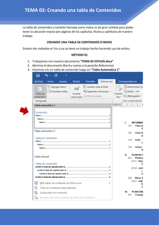 La tabla de contenidos o también llamada como índice es de gran utilidad para poder
tener la ubicación exacta por páginas de los capítulos, títulos y subtítulos de nuestro
trabajo.
CREANDO UNA TABLA DE CONTENIDOS O INDICE
Existen dos métodos el 1ro si ya se tiene un trabajo hecho haciendo uso de estilos:
MÉTODO 01
1. Trabajamos con nuestro documento “TEMA 02 ESTILOS.docx”
2. Abrimos el documento Word y vamos a la pestaña Referencias
3. Hacemos clic en tabla de contenido luego en “Tabla Automatica 1”
TEMA 03: Creando una tabla de Contenidos
 