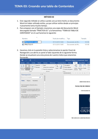 MÉTODO 02
1. Este segundo método se utiliza cuando uno ya tiene hecho un documento
Word sin haber utilizado estilos, ya que utilizar estilos desde un principio
nuevamente toma mucho tiempo.
2. Para empezar con el Ejemplo crearemos una copia del documento Word
descargado llamado “PRACTICA 01” y la llamaremos “TEMA 03 TABLA DE
CONTENIDO” en el cual haremos lo siguiente:
3. Hacemos click en la pestaña Vista y seleccionamos la opción Panel de
Navegación y se abrirá un panel al lado izquierdo de la siguiente forma.
Donde se visualizará una vista previa de nuestro índice que estaremos
formando.
TEMA 03: Creando una tabla de Contenidos
 