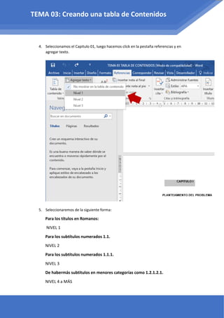 4. Seleccionamos el Capitulo 01, luego hacemos click en la pestaña referencias y en
agregar texto.
5. Seleccionaremos de la siguiente forma:
Para los títulos en Romanos:
NIVEL 1
Para los subtítulos numerados 1.1.
NIVEL 2
Para los subtítulos numerados 1.1.1.
NIVEL 3
De habermás subtitulos en menores categorías como 1.2.1.2.1.
NIVEL 4 a MÁS
TEMA 03: Creando una tabla de Contenidos
 