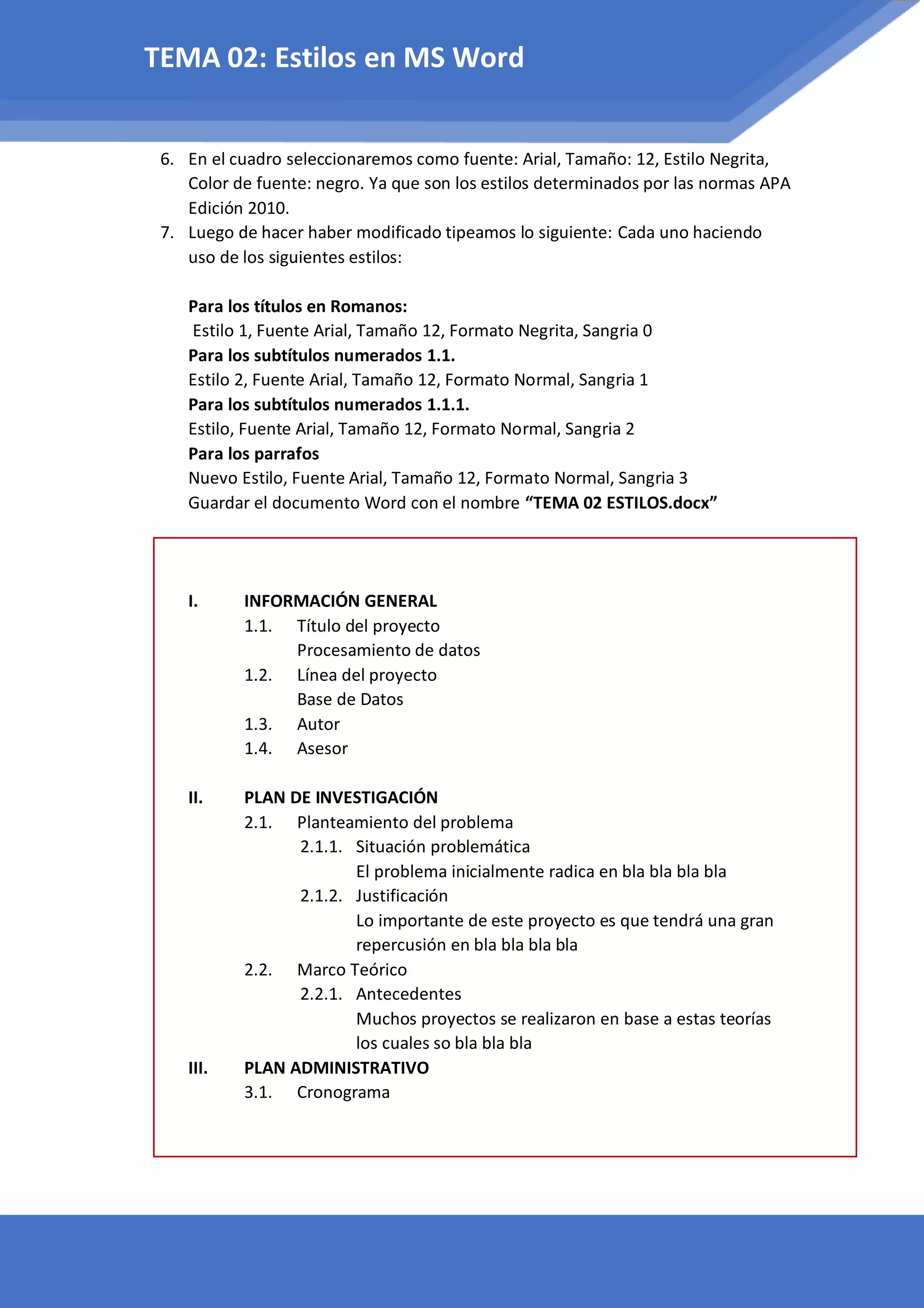 6. En el cuadro seleccionaremos como fuente: Arial, Tamaño: 12, Estilo Negrita,
Color de fuente: negro. Ya que son los estilos determinados por las normas APA
Edición 2010.
7. Luego de hacer haber modificado tipeamos lo siguiente: Cada uno haciendo
uso de los siguientes estilos:
Para los títulos en Romanos:
Estilo 1, Fuente Arial, Tamaño 12, Formato Negrita, Sangria 0
Para los subtítulos numerados 1.1.
Estilo 2, Fuente Arial, Tamaño 12, Formato Normal, Sangria 1
Para los subtítulos numerados 1.1.1.
Estilo, Fuente Arial, Tamaño 12, Formato Normal, Sangria 2
Para los parrafos
Nuevo Estilo, Fuente Arial, Tamaño 12, Formato Normal, Sangria 3
Guardar el documento Word con el nombre “TEMA 02 ESTILOS.docx”
I. INFORMACIÓN GENERAL
1.1. Título del proyecto
Procesamiento de datos
1.2. Línea del proyecto
Base de Datos
1.3. Autor
1.4. Asesor
II. PLAN DE INVESTIGACIÓN
2.1. Planteamiento del problema
2.1.1. Situación problemática
El problema inicialmente radica en bla bla bla bla
2.1.2. Justificación
Lo importante de este proyecto es que tendrá una gran
repercusión en bla bla bla bla
2.2. Marco Teórico
2.2.1. Antecedentes
Muchos proyectos se realizaron en base a estas teorías
los cuales so bla bla bla
III. PLAN ADMINISTRATIVO
3.1. Cronograma
TEMA 02: Estilos en MS Word
 