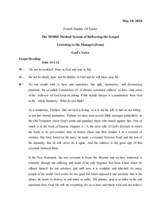 May 10, 2020
Fourth Sunday Of Easter
The WORD Method System of Reflecting the Gospel
Listening to the Manager(Jesus)
God’s Voice
Gospel Reading:
John 14:1-12
W – Do not be troubled! Trust in God and trust in Me.
O – Do not be afraid, trust, and be faithful to God and he will bless your life.
R – No one would wish to have and experience this ugly, destructive, and devastating
pandemic the so-called Coronavirus-19. It already consumed millions of lives. And some
of the believers of God keep on asking if this deadly disease is a punishment from God
to the whole humanity. What do you think?
As a seminarian, I believe that our God is loving, so it is not his will to hurt us nor letting
us put into eternal damnation. Perhaps we have read several Bible passages particularly in
the Old Testament about God's wrath and punished those who sinned against him. One of
which is in the book of Genesis chapters 6 – 9, the story tells of God's decision to return
the Earth to its pre-creation state of watery chaos and then remake it in a reversal of
creation. But God, based on the story, he made a covenant between Noah and the rest of
the humanity that he will never do it again. And the rainbow is the great sign of that
covenant between them.
In the New Testament, the new covenant is Jesus, the Messiah and we have witnessed it
evidently through the suffering and death of his only begotten Son Jesus Christ which he
offered himself for our salvation and until now it is available and inherited by many
people of the world. God works for our good but Satan opposed it and precisely that is his
nature, he wants to destroy us and make us suffer. His primary goal is to make us far and
separated from God. He will do everything for us to hate and blame God and not believe
 