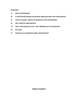 Preguntas:
1)

Que es fisioterapia?

2)

A nivel escolar porque los jóvenes optan por tener una mala postura?

3)

Como se puede mejorar las posturas en los estudiantes?

4)

Que afecta la mala postura?

5)

Hoy en día quienes se ven más afectados por sus posturas?

6)

Por qué?

7)

Crees que es importante saber más del tema?

MARCO TEORICO

 