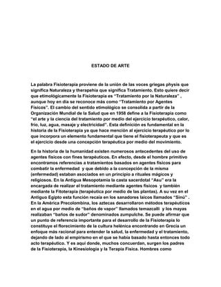 ESTADO DE ARTE

La palabra Fisioterapia proviene de la unión de las voces griegas physis que
significa Naturaleza y therapehia que significa Tratamiento. Esto quiere decir
que etimológicamente la Fisioterapia es “Tratamiento por la Naturaleza” ,
aunque hoy en día se reconoce más como “Tratamiento por Agentes
Físicos”. El cambio del sentido etimológico se consolida a partir de la
Organización Mundial de la Salud que en 1958 define a la Fisioterapia como
“el arte y la ciencia del tratamiento por medio del ejercicio terapéutico, calor,
frío, luz, agua, masaje y electricidad”. Esta definición es fundamental en la
historia de la Fisioterapia ya que hace mención al ejercicio terapéutico por lo
que incorpora un elemento fundamental que tiene el fisioterapeuta y que es
el ejercicio desde una concepción terapéutica por medio del movimiento.
En la historia de la humanidad existen numerosos antecedentes del uso de
agentes físicos con fines terapéuticos. En efecto, desde el hombre primitivo
encontramos referencias a tratamientos basados en agentes físicos para
combatir la enfermedad y que debido a la concepción de la misma
(enfermedad) estaban asociados en un principio a rituales mágicos y
religiosos. En la Antigua Mesopotamia la casta sacerdotal “Asu” era la
encargada de realizar el tratamiento mediante agentes físicos y también
mediante la Fitoterapia (terapéutica por medio de las plantas). A su vez en el
Antiguo Egipto esta función recaía en los sanadores laicos llamados “Sinú” .
En la América Precolombina, los aztecas desarrollaron métodos terapéuticos
en el agua por medio de “baños de vapor” llamados temazcalli y los mayas
realizaban “baños de sudor” denominados zumpulche. Se puede afirmar que
un punto de referencia importante para el desarrollo de la Fisioterapia lo
constituye el florecimiento de la cultura helénica encontrando en Grecia un
enfoque más racional para entender la salud, la enfermedad y el tratamiento,
dejando de lado al empirismo en el que se había basado hasta entonces todo
acto terapéutico. Y es aquí donde, muchos concuerdan, surgen los padres
de la Fisioterapia, la Kinesiología y la Terapia Física. Hombres como

 
