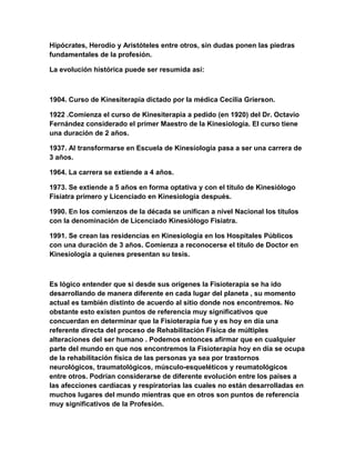 Hipócrates, Herodio y Aristóteles entre otros, sin dudas ponen las piedras
fundamentales de la profesión.
La evolución histórica puede ser resumida así:

1904. Curso de Kinesiterapia dictado por la médica Cecilia Grierson.
1922 .Comienza el curso de Kinesiterapia a pedido (en 1920) del Dr. Octavio
Fernández considerado el primer Maestro de la Kinesiología. El curso tiene
una duración de 2 años.
1937. Al transformarse en Escuela de Kinesiología pasa a ser una carrera de
3 años.
1964. La carrera se extiende a 4 años.
1973. Se extiende a 5 años en forma optativa y con el título de Kinesiólogo
Fisiatra primero y Licenciado en Kinesiología después.
1990. En los comienzos de la década se unifican a nivel Nacional los títulos
con la denominación de Licenciado Kinesiólogo Fisiatra.
1991. Se crean las residencias en Kinesiología en los Hospitales Públicos
con una duración de 3 años. Comienza a reconocerse el título de Doctor en
Kinesiología a quienes presentan su tesis.

Es lógico entender que si desde sus orígenes la Fisioterapia se ha ido
desarrollando de manera diferente en cada lugar del planeta , su momento
actual es también distinto de acuerdo al sitio donde nos encontremos. No
obstante esto existen puntos de referencia muy significativos que
concuerdan en determinar que la Fisioterapia fue y es hoy en día una
referente directa del proceso de Rehabilitación Física de múltiples
alteraciones del ser humano . Podemos entonces afirmar que en cualquier
parte del mundo en que nos encontremos la Fisioterapia hoy en día se ocupa
de la rehabilitación física de las personas ya sea por trastornos
neurológicos, traumatológicos, músculo-esqueléticos y reumatológicos
entre otros. Podrían considerarse de diferente evolución entre los países a
las afecciones cardíacas y respiratorias las cuales no están desarrolladas en
muchos lugares del mundo mientras que en otros son puntos de referencia
muy significativos de la Profesión.

 