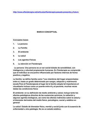 http://www.efisioterapia.net/articulos/fisioterapia-pasado-presente-y-futuro

MARCO CONCEPTUAL

Conceptos bases
1.

La persona

2.

La Familia

3.

El ambiente

4.

La salud

5.

Los agentes Físicos

6.

La atención en Fisioterapia

La persona: Una persona es un ser social dotado de sensibilidad, con
inteligencia y voluntad propiamente humanas. En Fisioterapia se comprende
que el individuo se encuentra influenciado por factores internos de forma
positiva y negativa.
La familia: se define familia como "Los miembros del hogar emparentados
entre si, hasta un grado determinado por sangre, adopción y matrimonio
escala Para el Fisioterapeuta el lugar de la familia adopta tal importancia al
visualizarlo incluso como un puente entre él y el paciente, muchas veces
dadas las condiciones física
El ambiente: en su definición de medio ambiente y salud, incluye tanto los
efectos patológicos directos de las sustancias químicas, la radiación y
algunos agentes biológicos, así como los efectos indirectos sobre la salud y
el bienestar derivados del medio físico, psicológico, social y estático en
general
La salud: Estado de bienestar físico, mental y social junto con la ausencia de
enfermedad u otra patología. No es un estado estático;

 