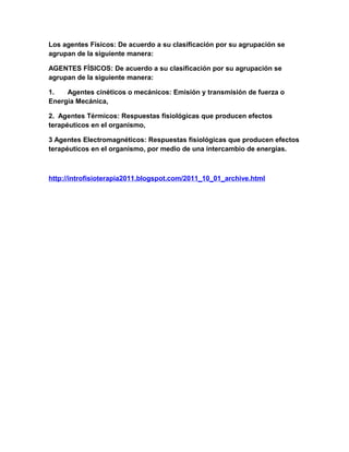 Los agentes Físicos: De acuerdo a su clasificación por su agrupación se
agrupan de la siguiente manera:
AGENTES FÍSICOS: De acuerdo a su clasificación por su agrupación se
agrupan de la siguiente manera:
1.
Agentes cinéticos o mecánicos: Emisión y transmisión de fuerza o
Energía Mecánica,
2. Agentes Térmicos: Respuestas fisiológicas que producen efectos
terapéuticos en el organismo,
3 Agentes Electromagnéticos: Respuestas fisiológicas que producen efectos
terapéuticos en el organismo, por medio de una intercambio de energías.

http://introfisioterapia2011.blogspot.com/2011_10_01_archive.html

 