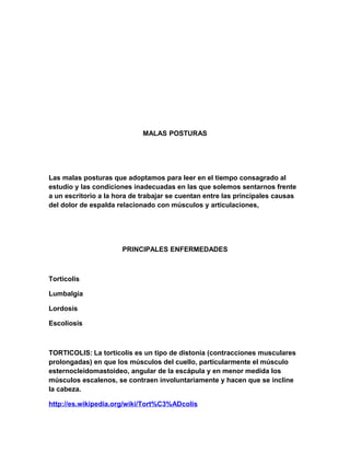 MALAS POSTURAS

Las malas posturas que adoptamos para leer en el tiempo consagrado al
estudio y las condiciones inadecuadas en las que solemos sentarnos frente
a un escritorio a la hora de trabajar se cuentan entre las principales causas
del dolor de espalda relacionado con músculos y articulaciones,

PRINCIPALES ENFERMEDADES

Torticolis
Lumbalgia
Lordosis
Escoliosis

TORTICOLIS: La tortícolis es un tipo de distonía (contracciones musculares
prolongadas) en que los músculos del cuello, particularmente el músculo
esternocleidomastoideo, angular de la escápula y en menor medida los
músculos escalenos, se contraen involuntariamente y hacen que se incline
la cabeza.
http://es.wikipedia.org/wiki/Tort%C3%ADcolis

 