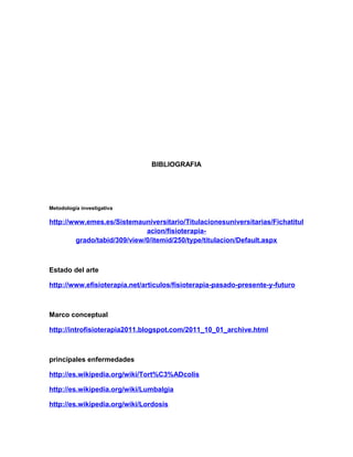 BIBLIOGRAFIA

Metodología investigativa

http://www.emes.es/Sistemauniversitario/Titulacionesuniversitarias/Fichatitul
acion/fisioterapiagrado/tabid/309/view/0/itemid/250/type/titulacion/Default.aspx

Estado del arte
http://www.efisioterapia.net/articulos/fisioterapia-pasado-presente-y-futuro

Marco conceptual
http://introfisioterapia2011.blogspot.com/2011_10_01_archive.html

principales enfermedades
http://es.wikipedia.org/wiki/Tort%C3%ADcolis
http://es.wikipedia.org/wiki/Lumbalgia
http://es.wikipedia.org/wiki/Lordosis

 