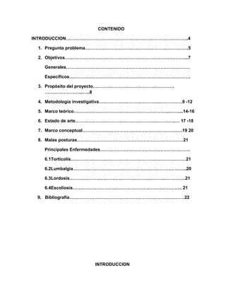 CONTENIDO
INTRODUCCION………………………………………………………………………..4
1. Pregunta problema…………………………………………………………….5
2. Objetivos………………………………………………………………………...7
Generales…………………………………………………………………………
Específicos……………………………………………………………………….
3. Propósito del proyecto……………………………………………….
……………………..…..8
4. Metodología investigativa………………………………….………….….9 -12
5. Marco teórico………………………………………………………..……....14-16
6. Estado de arte…………………………………………………………..… 17 -18
7. Marco conceptual……………………………………………………….….19 20
8. Malas posturas………………………………………………………………21
Principales Enfermedades…………………………………………………….
6.1Torticolis……………………………………………………………………21
6.2Lumbalgia…………………………………………………………………..20
6.3Lordosis………………………………………………………..…………..21
6.4Escoliosis……………………………………………………………….. 21
9. Bibliografía……………………………………………………………………22

INTRODUCCION

 