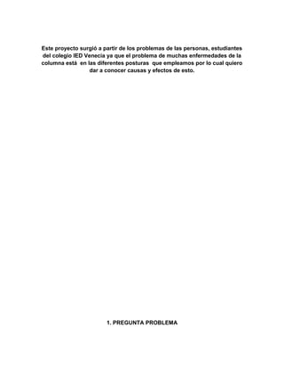 Este proyecto surgió a partir de los problemas de las personas, estudiantes
del colegio IED Venecia ya que el problema de muchas enfermedades de la
columna está en las diferentes posturas que empleamos por lo cual quiero
dar a conocer causas y efectos de esto.

1. PREGUNTA PROBLEMA

 