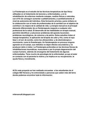 La Fisioterapia es el estudio de las técnicas terapéuticas de tipo físico
utilizadas en el tratamiento de lesiones y enfermedades, y en la
rehabilitación de enfermos mediante masajes, medios físicos o naturales,
con el fin de conseguir aumentar cualitativamente y cuantitativamente el
nivel de autonomía del individuo. Esta formación prioriza y pone énfasis en
la colaboración con el resto de profesionales de la sanidad con el objetivo de
contribuir a la mejora de la calidad de vida. La terapia manual es el principal
elemento diferenciador de un fisioterapeuta respecto a cualquier otro
profesional de la salud. El desarrollo de las habilidades en terapia manual,
permitirá identificar y solucionar problemas del aparato locomotor,
problemas neurológicos, de columna y de pelvis. Estos estudios tratan el
masaje terapéutico, la aplicación de terapias de calor y frío, como el rayo
láser o el sol; de sonido, como los ultrasonidos; y de electroterapia o
movimiento, como la finesiterapia. Un fisioterapeuta no provoca ninguna
agresión en el cuerpo, sus métodos no dejan efectos secundarios y no
producen daño ni dolor. La Fisioterapia profundiza en las técnicas físicas de
rehabilitaciones traumáticas, musculares o por la propia degeneración del
cuerpo humano, además de encargarse del tratamiento de algunas
enfermedades. Tiene mucho de psicología de la enfermedad, ya que al estar
en contacto con el paciente le motiva y se implica en su recuperación, le
ayuda física y moralmente.

42 En este proyecto se han realizado encuestas a los estudiantes de el
colegio IED Venecia y he entrevistado a personas que saben más del tema
donde podemos encontrar toda la información:

milenamulti.blogspot.com

 