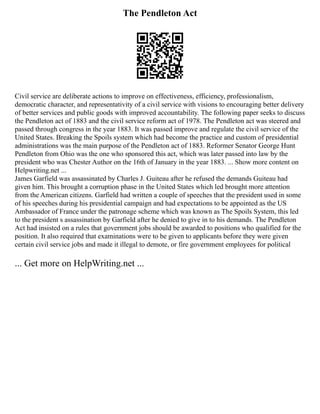 The Pendleton Act
Civil service are deliberate actions to improve on effectiveness, efficiency, professionalism,
democratic character, and representativity of a civil service with visions to encouraging better delivery
of better services and public goods with improved accountability. The following paper seeks to discuss
the Pendleton act of 1883 and the civil service reform act of 1978. The Pendleton act was steered and
passed through congress in the year 1883. It was passed improve and regulate the civil service of the
United States. Breaking the Spoils system which had become the practice and custom of presidential
administrations was the main purpose of the Pendleton act of 1883. Reformer Senator George Hunt
Pendleton from Ohio was the one who sponsored this act, which was later passed into law by the
president who was Chester Author on the 16th of January in the year 1883. ... Show more content on
Helpwriting.net ...
James Garfield was assassinated by Charles J. Guiteau after he refused the demands Guiteau had
given him. This brought a corruption phase in the United States which led brought more attention
from the American citizens. Garfield had written a couple of speeches that the president used in some
of his speeches during his presidential campaign and had expectations to be appointed as the US
Ambassador of France under the patronage scheme which was known as The Spoils System, this led
to the president s assassination by Garfield after he denied to give in to his demands. The Pendleton
Act had insisted on a rules that government jobs should be awarded to positions who qualified for the
position. It also required that examinations were to be given to applicants before they were given
certain civil service jobs and made it illegal to demote, or fire government employees for political
... Get more on HelpWriting.net ...
 