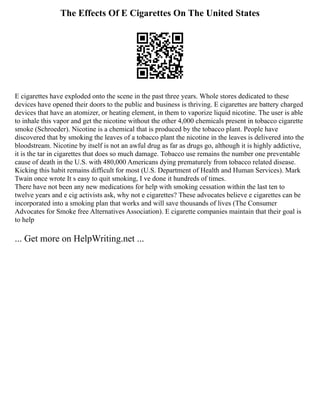 The Effects Of E Cigarettes On The United States
E cigarettes have exploded onto the scene in the past three years. Whole stores dedicated to these
devices have opened their doors to the public and business is thriving. E cigarettes are battery charged
devices that have an atomizer, or heating element, in them to vaporize liquid nicotine. The user is able
to inhale this vapor and get the nicotine without the other 4,000 chemicals present in tobacco cigarette
smoke (Schroeder). Nicotine is a chemical that is produced by the tobacco plant. People have
discovered that by smoking the leaves of a tobacco plant the nicotine in the leaves is delivered into the
bloodstream. Nicotine by itself is not an awful drug as far as drugs go, although it is highly addictive,
it is the tar in cigarettes that does so much damage. Tobacco use remains the number one preventable
cause of death in the U.S. with 480,000 Americans dying prematurely from tobacco related disease.
Kicking this habit remains difficult for most (U.S. Department of Health and Human Services). Mark
Twain once wrote It s easy to quit smoking, I ve done it hundreds of times.
There have not been any new medications for help with smoking cessation within the last ten to
twelve years and e cig activists ask, why not e cigarettes? These advocates believe e cigarettes can be
incorporated into a smoking plan that works and will save thousands of lives (The Consumer
Advocates for Smoke free Alternatives Association). E cigarette companies maintain that their goal is
to help
... Get more on HelpWriting.net ...
 