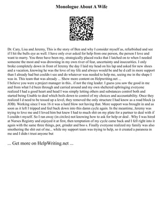 Monologue About A Wife
Dr. Cary, Lisa and Jeremy, This is the story of Ben and why I consider myself as, refurbished and see
if I hit the bulls eye as well. I have only ever asked for help from one person, the person I love and
want to marry. You three have been my, strategically placed rocks that I latched on to when I needed
someone the most and was drowning in my own river of fear, uncertainty and insecurities. I only
broke completely down in front of Jeremy the day I laid my head on his lap and asked for new shoes
and a vacation, knowing he was the love of my life and always would be and he d call in more support
than I already had but couldn t see and do whatever was needed to help me, seeing me in the shape I
was in. This team that was already ... Show more content on Helpwriting.net ...
I believe you were a project manager in this.. if not the ring leader. I guess you saw the good in me
and from what I d been through and carried around and my own sheltered upbringing everyone
realized I had a good heart and head I was simply letting others and substances control both and
started being Unable to deal which boils down to control of my choices and accountability. Once they
realized I d need to be tossed up a level, they removed the only structure I had know as a road block (a
JOB). Working since I was 16 it was a hard blow not having that. More support was brought in and as
soon as it left I tripped and feel back down into this damn cycle again. In the meantime, Jeremy was
trying to love me and I loved him but knew I had to much shit on my plate for a partner to deal with if
I couldn t myself. So I ran away (in circles) not knowing how to ask for help or deal . Why I was hired
at Nurses Registry and enjoyed it at first, then temptation of my cycle came back and I fell right into it
again with the same three things, pot, grinder and boo s. Finally everyone realized my family was also
smothering the shit out of me... while my support team was trying to help, so it created a paranoia in
me and I didn t trust anyone but
... Get more on HelpWriting.net ...
 