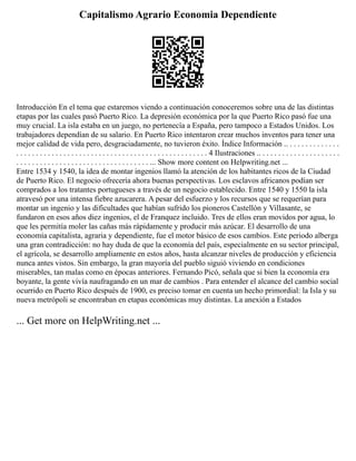 Capitalismo Agrario Economia Dependiente
Introducción En el tema que estaremos viendo a continuación conoceremos sobre una de las distintas
etapas por las cuales pasó Puerto Rico. La depresión económica por la que Puerto Rico pasó fue una
muy crucial. La isla estaba en un juego, no pertenecía a España, pero tampoco a Estados Unidos. Los
trabajadores dependían de su salario. En Puerto Rico intentaron crear muchos inventos para tener una
mejor calidad de vida pero, desgraciadamente, no tuvieron éxito. Índice Información .. . . . . . . . . . . . . .
. . . . . . . . . . . . . . . . . . . . . . . . . . . . . . . . . . . . . . . . . . . . . . . . . 4 Ilustraciones .. . . . . . . . . . . . . . . . . . . . .
. . . . . . . . . . . . . . . . . . . . . . . . . . . . . . . . . . ... Show more content on Helpwriting.net ...
Entre 1534 y 1540, la idea de montar ingenios llamó la atención de los habitantes ricos de la Ciudad
de Puerto Rico. El negocio ofrecería ahora buenas perspectivas. Los esclavos africanos podían ser
comprados a los tratantes portugueses a través de un negocio establecido. Entre 1540 y 1550 la isla
atravesó por una intensa fiebre azucarera. A pesar del esfuerzo y los recursos que se requerían para
montar un ingenio y las dificultades que habían sufrido los pioneros Castellón y Villasante, se
fundaron en esos años diez ingenios, el de Franquez incluido. Tres de ellos eran movidos por agua, lo
que les permitía moler las cañas más rápidamente y producir más azúcar. El desarrollo de una
economía capitalista, agraria y dependiente, fue el motor básico de esos cambios. Este periodo alberga
una gran contradicción: no hay duda de que la economía del país, especialmente en su sector principal,
el agrícola, se desarrollo ampliamente en estos años, hasta alcanzar niveles de producción y eficiencia
nunca antes vistos. Sin embargo, la gran mayoría del pueblo siguió viviendo en condiciones
miserables, tan malas como en épocas anteriores. Fernando Picó, señala que si bien la economía era
boyante, la gente vivía naufragando en un mar de cambios . Para entender el alcance del cambio social
ocurrido en Puerto Rico después de 1900, es preciso tomar en cuenta un hecho primordial: la Isla y su
nueva metrópoli se encontraban en etapas económicas muy distintas. La anexión a Estados
... Get more on HelpWriting.net ...
 