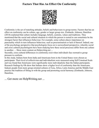 Factors That Has An Effect On Conformity
Conformity is the act of matching attitudes, beliefs and behaviours to group norms. Factors that has an
effect on conformity can be culture, age, gender or larger group size. Zimbardo, Johnson, Hamilton
(2014) explained that culture includes language, beliefs, customs, values and traditions. They
mentioned that the social and cultural situation in which the person is rooted to can sometimes be the
strongest factor that influences behaviour. For example, some culture places importance on
punctuality which in turn influences behaviour, such as procrastination or lack of thereof. Indeed, one
of the psychology perspective that psychologists focus on is sociocultural perspective, whereby social
and cross cultural psychologists have been studying how these social processes differ from one culture
to another. ... Show more content on Helpwriting.net ...
Secondly, cross cultural differences in conformity exist when individuals face normative group
pressure to conform.
In this study, Indians born from India and Americans born in the United States were chosen as
participants. Their level of collectivism and individualism were measured using Self Construal Scale
and was found that Americans were significantly more individualistic than the Indian participants.
Research findings by Oh show that Indians show a higher level of conformity than the Americans.
Indeed, people from more group oriented cultures of Asia, Africa, Latin America and the Middle East
practice the tradition of fitting in with the group and promoting social harmony (Zimbardo, Johnson,
Hamilton,
... Get more on HelpWriting.net ...
 
