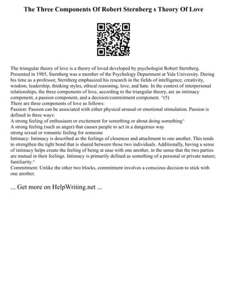 The Three Components Of Robert Sternberg s Theory Of Love
The triangular theory of love is a theory of loved developed by psychologist Robert Sternberg.
Presented in 1985, Sternberg was a member of the Psychology Department at Yale University. During
his time as a professor, Sternberg emphasized his research in the fields of intelligence, creativity,
wisdom, leadership, thinking styles, ethical reasoning, love, and hate. In the context of interpersonal
relationships, the three components of love, according to the triangular theory, are an intimacy
component, a passion component, and a decision/commitment component. ^(5)
There are three components of love as follows:
Passion: Passion can be associated with either physical arousal or emotional stimulation. Passion is
defined in three ways:
A strong feeling of enthusiasm or excitement for something or about doing something^
A strong feeling (such as anger) that causes people to act in a dangerous way
strong sexual or romantic feeling for someone
Intimacy: Intimacy is described as the feelings of closeness and attachment to one another. This tends
to strengthen the tight bond that is shared between those two individuals. Additionally, having a sense
of intimacy helps create the feeling of being at ease with one another, in the sense that the two parties
are mutual in their feelings. Intimacy is primarily defined as something of a personal or private nature;
familiarity.^
Commitment: Unlike the other two blocks, commitment involves a conscious decision to stick with
one another.
... Get more on HelpWriting.net ...
 