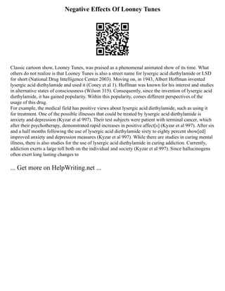 Negative Effects Of Looney Tunes
Classic cartoon show, Looney Tunes, was praised as a phenomenal animated show of its time. What
others do not realize is that Looney Tunes is also a street name for lysergic acid diethylamide or LSD
for short (National Drug Intelligence Center 2003). Moving on, in 1943, Albert Hoffman invented
lysergic acid diethylamide and used it (Coney et al 1). Hoffman was known for his interest and studies
in alternative states of consciousness (Wilson 315). Consequently, since the invention of lysergic acid
diethylamide, it has gained popularity. Within this popularity, comes different perspectives of the
usage of this drug.
For example, the medical field has positive views about lysergic acid diethylamide, such as using it
for treatment. One of the possible illnesses that could be treated by lysergic acid diethylamide is
anxiety and depression (Kyzar et al 997). Their test subjects were patient with terminal cancer, which
after their psychotherapy, demonstrated rapid increases in positive affect[s] (Kyzar et al 997). After six
and a half months following the use of lysergic acid diethylamide sixty to eighty percent show[ed]
improved anxiety and depression measures (Kyzar et al 997). While there are studies in curing mental
illness, there is also studies for the use of lysergic acid diethylamide in curing addiction. Currently,
addiction exerts a large toll both on the individual and society (Kyzar et al 997). Since hallucinogens
often exert long lasting changes to
... Get more on HelpWriting.net ...
 