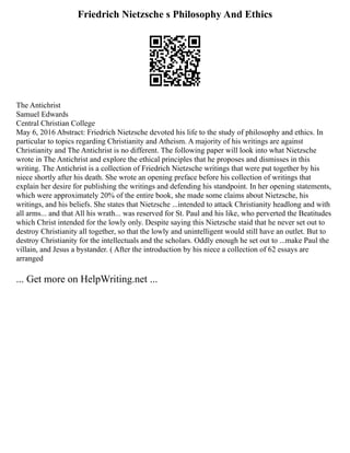 Friedrich Nietzsche s Philosophy And Ethics
The Antichrist
Samuel Edwards
Central Christian College
May 6, 2016 Abstract: Friedrich Nietzsche devoted his life to the study of philosophy and ethics. In
particular to topics regarding Christianity and Atheism. A majority of his writings are against
Christianity and The Antichrist is no different. The following paper will look into what Nietzsche
wrote in The Antichrist and explore the ethical principles that he proposes and dismisses in this
writing. The Antichrist is a collection of Friedrich Nietzsche writings that were put together by his
niece shortly after his death. She wrote an opening preface before his collection of writings that
explain her desire for publishing the writings and defending his standpoint. In her opening statements,
which were approximately 20% of the entire book, she made some claims about Nietzsche, his
writings, and his beliefs. She states that Nietzsche ...intended to attack Christianity headlong and with
all arms... and that All his wrath... was reserved for St. Paul and his like, who perverted the Beatitudes
which Christ intended for the lowly only. Despite saying this Nietzsche staid that he never set out to
destroy Christianity all together, so that the lowly and unintelligent would still have an outlet. But to
destroy Christianity for the intellectuals and the scholars. Oddly enough he set out to ...make Paul the
villain, and Jesus a bystander. ( After the introduction by his niece a collection of 62 essays are
arranged
... Get more on HelpWriting.net ...
 
