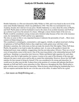Analysis Of Double Indemnity
Double Indemnity is a film noir directed by Billy Wilder in 1944, and it was based on the novel of the
same name Double Indemnity which was published in 1943. This film was nominated for seven
Academy Awards, but it did not win any prize. Double Indemnity is a story about the crime of Phyllis
and Neff. Phyllis plans to kill her husband to receive the claim of an accident insurance and Neff set
up a scheme to get twice the amount of a clause. Although a classic femme fatale of the noir era,
Phyllis would be considered a strong woman and a feminist today because of her role in the insurance
scam, her manipulation of Neff, and her sexy appearance.
The mise en scene in film is very important because it indicates the personality of each ... Show more
content on Helpwriting.net ...
This soundtrack is extradiagetic, commentative, and suggests, initially, an upbeat mood and a feeling
of optimism as Neff and Phyllis believe they might have really gotten away with their crime
(Krinsky); sometime, the violin turns on that can make the mood of the film tighter. When Neff shots
Phyllis, the gunshot is too loud to make the audience start. As soon as the gunshot is heard, the
background music stops suddenly, exaggerating what has just taken place. (Owers). There are a lot of
crisis of masculinity scene in this movie. One of the most masculinity is the relationship between Neff
and Keyes. Smoking is a masculine trait; however, Walter and Barton light cigarettes for each other.
Normally, men like to light matches for women; it seems to be a part of the dynamic of the man and
indicates the man is more active and be able to control the relationship. However, Keyes lets Neff light
matches for him instead of doing by himself. If he was considered to be strong and masculine, he
would never let other men do that. It places him in the position of a woman and indicates that Keyes
depends on Neff and Neff is more masculine in film. Moreover, throughout the film, Phyllis plays a
game with the man to make him feel masculine. When he knows about killing her husband plan, he is
still not surprise and declare that he saw a lot this case in his office. It makes Neff to be a good
... Get more on HelpWriting.net ...
 