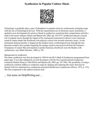 Synthesizer in Popular Culture Music
Technology is gradually plays a part of abundance in popular music by continuously emerging songs
with the use of technological devices. With the experimental use of electronic music instrument, it
sparked a new development for artists to blend in synthesizer sound into their compositions and left a
mark in the music industry (Pinch and Bijsterveld, 2003, pp. 536 537). Synthesizer played a crucial
role in popular music through the impact of the mechanical instrument to deliver a new electronic
sound to inspire bands like Kraftwerk who played a critical role towards electronic music. As the
instrument matured quickly, it shaped up the modern music world progressively through the new
direction sound to have people forgetting the strange sound it once perceived from the listeners (
Champions of sound; Man and machine in perfect harmony, Kraftwerk were the Beatles with
synthesizers, says Mark Edwards , 2009, p. 29).
Background on synthesizer
The name synthesizer was first developed in 1958 for the RCA Mark II Synthesizer programmed from
paper tape. It was then adopted by several developers with the first commercialized synthesizer
created by Robert Moog in 1964 (Pinch and Bijsterveld, 2003, pp. 547 548). The possibility of using a
synthesizer could be endless to composite songs by shaping and exploring the music that may be
limited with two important key components presented behind most synthesizers (Howe, 1972, p. 121).
The first component is the explicit controls used
... Get more on HelpWriting.net ...
 