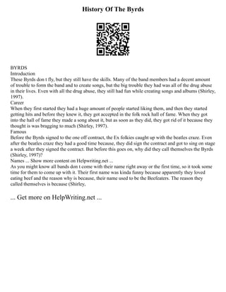 History Of The Byrds
BYRDS
Introduction
These Byrds don t fly, but they still have the skills. Many of the band members had a decent amount
of trouble to form the band and to create songs, but the big trouble they had was all of the drug abuse
in their lives. Even with all the drug abuse, they still had fun while creating songs and albums (Shirley,
1997).
Career
When they first started they had a huge amount of people started liking them, and then they started
getting hits and before they knew it, they got accepted in the folk rock hall of fame. When they got
into the hall of fame they made a song about it, but as soon as they did, they got rid of it because they
thought is was bragging to much (Shirley, 1997).
Famous
Before the Byrds signed to the one off contract, the Ex folkies caught up with the beatles craze. Even
after the beatles craze they had a good time because, they did sign the contract and got to sing on stage
a week after they signed the contract. But before this goes on, why did they call themselves the Byrds
(Shirley, 1997)?
Names ... Show more content on Helpwriting.net ...
As you might know all bands don t come with their name right away or the first time, so it took some
time for them to come up with it. Their first name was kinda funny because apparently they loved
eating beef and the reason why is because, their name used to be the Beefeaters. The reason they
called themselves is because (Shirley,
... Get more on HelpWriting.net ...
 