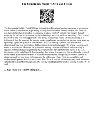 The Community Stability Act ( Csa ) Essay
The Community Stability Act (CSA) is a policy designed to reduce housing transiency in low income
urban and rural communities by providing housing subsidies to low income families, and financial
assistance to families at risk of or experiencing eviction. The CSA will alleviate poverty through
removing the various stressors associated with housing transiency, and have subsidiary effects related
to education and economic opportunity. This policy is predicated on one key understanding. It is
indisputable that the nature of the housing market has changed most urban low income households are
spending a significant portion of their income ( 50%) on housing expenses. The present is an
aberration of long held expectations that housing costs should not exceed 30% of one s income and it
needs to be addressed. However, the problem of housing costs is multifaceted, and addressing it
requires systemic changes (augmenting the power dynamic between labor and capital in the U.S.,
fixating on public and affordable housing rather than private development) that would not be practical
in the current political environment, or in the foreseeable future. This policy, in contrast, derives its
attractiveness from how it can be framed, and the widespread effects (from a geographical and
socioeconomic perspective) that it will have. The CSA will provide a housing subsidy to all parents of
schoolchildren (aged four to eighteen). The subsidy would reduce the family s housing costs to 30% of
said
... Get more on HelpWriting.net ...
 