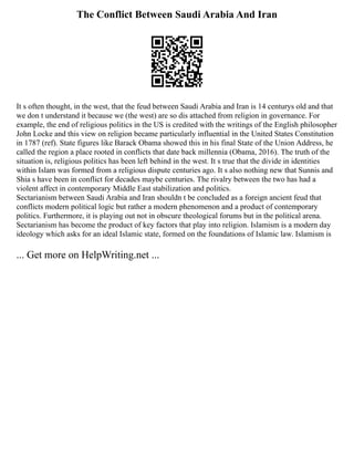 The Conflict Between Saudi Arabia And Iran
It s often thought, in the west, that the feud between Saudi Arabia and Iran is 14 centurys old and that
we don t understand it because we (the west) are so dis attached from religion in governance. For
example, the end of religious politics in the US is credited with the writings of the English philosopher
John Locke and this view on religion became particularly influential in the United States Constitution
in 1787 (ref). State figures like Barack Obama showed this in his final State of the Union Address, he
called the region a place rooted in conflicts that date back millennia (Obama, 2016). The truth of the
situation is, religious politics has been left behind in the west. It s true that the divide in identities
within Islam was formed from a religious dispute centuries ago. It s also nothing new that Sunnis and
Shia s have been in conflict for decades maybe centuries. The rivalry between the two has had a
violent affect in contemporary Middle East stabilization and politics.
Sectarianism between Saudi Arabia and Iran shouldn t be concluded as a foreign ancient feud that
conflicts modern political logic but rather a modern phenomenon and a product of contemporary
politics. Furthermore, it is playing out not in obscure theological forums but in the political arena.
Sectarianism has become the product of key factors that play into religion. Islamism is a modern day
ideology which asks for an ideal Islamic state, formed on the foundations of Islamic law. Islamism is
... Get more on HelpWriting.net ...
 