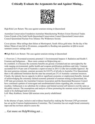 Critically Evaluate the Arguments for and Against Mining...
High Risk Low Return: The case against uranium mining in Queensland
Australian Conservation Foundation Australian Manufacturing Workers Union Electrical Trades
Union Friends of the Earth North Queensland Conservation Council Queensland Conservation
Council Queensland Nuclear Free Alliance The Wilderness Society
Cover picture: Mine tailings dam failure at Merriespruit, South Africa gold mine. On the day of the
failure 50mm of rain fell in 30 minutes, comparable to flooding rain quantities in Qld in recent
summers (source: tailings.info)
High Risk Low Return: The case against uranium mining in Queensland
1. Overview 2. Overstated economic potential 3. Environmental Impacts 4. Radiation and Health 5.
Uranium and Indigenous ... Show more content on Helpwriting.net ...
In a nutshell, it is because the economic benefits are grossly overstated and are outweighed by the
wide ranging environmental, public health and weapons proliferation problems and risks. Uranium
accounted for 0.19 per cent of Australia s export revenue in 2011/12 (the last available figures)1. By
the most generous estimate, uranium accounts for 0.015% of all jobs in Australia.2 For Queensland,
there is the additional limitation that the state has around just 2% of Australia s uranium resources.
Clearly, the industry has no capacity to deliver significant economic or employment benefits. Instead
of acknowledging the extremely limited economic potential of uranium mining in Queensland, the
LNP state government, the Australian Uranium Association and the Queensland Resources Council
have continued a pattern of extravagant and unsubstantiated claims regarding jobs, revenue and
royalties. Enthusiasm is no substitute for evidence and limited sectoral self interest is not the same as
the public interest. The assumptions and analysis of those promoting the uranium sector in Queensland
needs to be challenged and reviewed.
Left: Mary Kathleen, former Qld uranium mine poorly rehabilitated
1
In the absence of open, inclusive and evidence based policy making the Newman LNP government
has set up the Uranium Implementation Committee. The Committee has not sought broad community
input and has not been asked to assess the
... Get more on HelpWriting.net ...
 