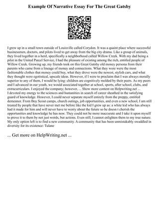 Example Of Narrative Essay For The Great Gatsby
I grew up in a small town outside of Louisville called Corydon. It was a quaint place where successful
businessmen, doctors, and pilots lived to get away from the big city drama. Like a group of animals,
they lived together in a herd, specifically a neighborhood called Willow Creek. With my dad being a
pilot in the United Parcel Service, I had the pleasure of existing among the rich, entitled people of
Willow Creek. Growing up, my friends took on this Great Gatsby old money persona from their
parents who came from a lineage of money and connections. What they wore were the most
fashionable clothes that money could buy, what they drove were the newest, stylish cars, and what
they thought were egotistical, upscale ideas. However, if I were to proclaim that I was always morally
superior to any of them, I would be lying: children are cognitively molded by their peers. As my peers
and I advanced in our youth, we would associated together at school, sports, after school, clubs, and
extracurriculars. I enjoyed the company; however, ... Show more content on Helpwriting.net ...
I devoted my energy to the sciences and humanities in search of career sheathed in the satisfying
guard of knowledge. However, I could never separate myself entirely from the preppy, entitled
demeanor. From Boy Scout camps, church outings, job opportunities, and even a new school, I am still
treated by people that have never met me before like the kid I grew up as: a white kid who has always
had it made for him and will never have to worry about the future so he doesn t cherish the
opportunities and knowledge he has now. They could not be more inaccurate and I take it upon myself
to prove it to them by not just words, but actions. Even still, I cannot enlighten them to my true nature.
My only option left is to find a new community. A community that has been unmistakably swaddled in
diversity for its existence: Tulane
... Get more on HelpWriting.net ...
 