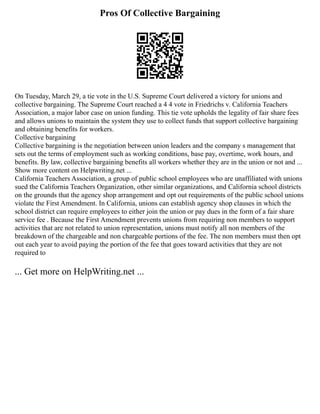 Pros Of Collective Bargaining
On Tuesday, March 29, a tie vote in the U.S. Supreme Court delivered a victory for unions and
collective bargaining. The Supreme Court reached a 4 4 vote in Friedrichs v. California Teachers
Association, a major labor case on union funding. This tie vote upholds the legality of fair share fees
and allows unions to maintain the system they use to collect funds that support collective bargaining
and obtaining benefits for workers.
Collective bargaining
Collective bargaining is the negotiation between union leaders and the company s management that
sets out the terms of employment such as working conditions, base pay, overtime, work hours, and
benefits. By law, collective bargaining benefits all workers whether they are in the union or not and ...
Show more content on Helpwriting.net ...
California Teachers Association, a group of public school employees who are unaffiliated with unions
sued the California Teachers Organization, other similar organizations, and California school districts
on the grounds that the agency shop arrangement and opt out requirements of the public school unions
violate the First Amendment. In California, unions can establish agency shop clauses in which the
school district can require employees to either join the union or pay dues in the form of a fair share
service fee . Because the First Amendment prevents unions from requiring non members to support
activities that are not related to union representation, unions must notify all non members of the
breakdown of the chargeable and non chargeable portions of the fee. The non members must then opt
out each year to avoid paying the portion of the fee that goes toward activities that they are not
required to
... Get more on HelpWriting.net ...
 