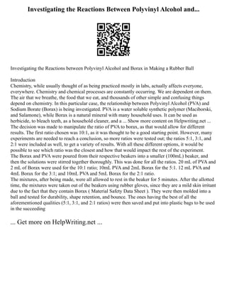 Investigating the Reactions Between Polyvinyl Alcohol and...
Investigating the Reactions between Polyvinyl Alcohol and Borax in Making a Rubber Ball
Introduction
Chemistry, while usually thought of as being practiced mostly in labs, actually affects everyone,
everywhere. Chemistry and chemical processes are constantly occurring. We are dependent on them.
The air that we breathe, the food that we eat, and thousands of other simple and confusing things
depend on chemistry. In this particular case, the relationship between Polyvinyl Alcohol (PVA) and
Sodium Borate (Borax) is being investigated. PVA is a water soluble synthetic polymer (Maciborski,
and Salamone), while Borax is a natural mineral with many household uses. It can be used as
herbicide, to bleach teeth, as a household cleaner, and a ... Show more content on Helpwriting.net ...
The decision was made to manipulate the ratio of PVA to borax, as that would allow for different
results. The first ratio chosen was 10:1, as it was thought to be a good starting point. However, many
experiments are needed to reach a conclusion, so more ratios were tested out; the ratios 5:1, 3:1, and
2:1 were included as well, to get a variety of results. With all these different options, it would be
possible to see which ratio was the closest and how that would impact the rest of the experiment.
The Borax and PVA were poured from their respective beakers into a smaller (100mL) beaker, and
then the solutions were stirred together thoroughly. This was done for all the ratios. 20 mL of PVA and
2 mL of Borax were used for the 10:1 ratio; 10mL PVA and 2mL Borax for the 5:1. 12 mL PVA and
4mL Borax for the 3:1; and 10mL PVA and 5mL Borax for the 2:1 ratio.
The mixtures, after being made, were all allowed to rest in the beaker for 5 minutes. After the allotted
time, the mixtures were taken out of the beakers using rubber gloves, since they are a mild skin irritant
due to the fact that they contain Borax ( Material Safety Data Sheet ). They were then molded into a
ball and tested for durability, shape retention, and bounce. The ones having the best of all the
aforementioned qualities (5:1, 3:1, and 2:1 ratios) were then saved and put into plastic bags to be used
in the succeeding
... Get more on HelpWriting.net ...
 